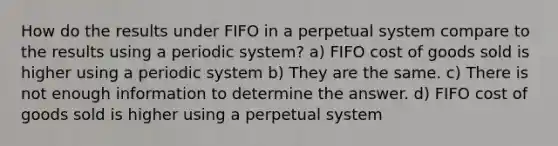 How do the results under FIFO in a perpetual system compare to the results using a periodic system? a) FIFO cost of goods sold is higher using a periodic system b) They are the same. c) There is not enough information to determine the answer. d) FIFO cost of goods sold is higher using a perpetual system