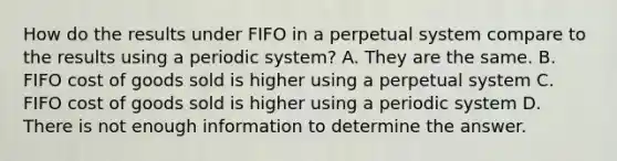 How do the results under FIFO in a perpetual system compare to the results using a periodic system? A. They are the same. B. FIFO cost of goods sold is higher using a perpetual system C. FIFO cost of goods sold is higher using a periodic system D. There is not enough information to determine the answer.