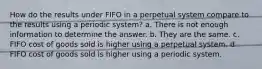 How do the results under FIFO in a perpetual system compare to the results using a periodic system? a. There is not enough information to determine the answer. b. They are the same. c. FIFO cost of goods sold is higher using a perpetual system. d. FIFO cost of goods sold is higher using a periodic system.