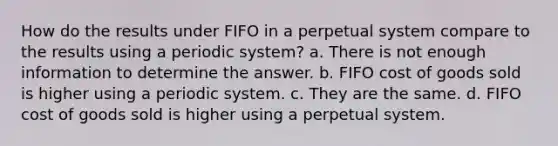 How do the results under FIFO in a perpetual system compare to the results using a periodic system? a. There is not enough information to determine the answer. b. FIFO cost of goods sold is higher using a periodic system. c. They are the same. d. FIFO cost of goods sold is higher using a perpetual system.