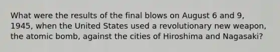 What were the results of the final blows on August 6 and 9, 1945, when the United States used a revolutionary new weapon, the atomic bomb, against the cities of Hiroshima and Nagasaki?