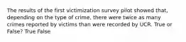 The results of the first victimization survey pilot showed that, depending on the type of crime, there were twice as many crimes reported by victims than were recorded by UCR. True or False? True False