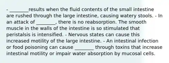 - ________results when the fluid contents of the small intestine are rushed through the large intestine, causing watery stools. - In an attack of ________, there is no reabsorption. The smooth muscle in the walls of the intestine is so stimulated that peristalsis is intensified. - Nervous states can cause this increased motility of the large intestine. - An intestinal infection or food poisoning can cause ________ through toxins that increase intestinal motility or impair water absorption by mucosal cells.