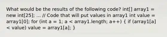 What would be the results of the following code? int[] array1 = new int[25]; ... // Code that will put values in array1 int value = array1[0]; for (int a = 1; a < array1.length; a++) ( if (array1[a] < value) value = array1[a]; )