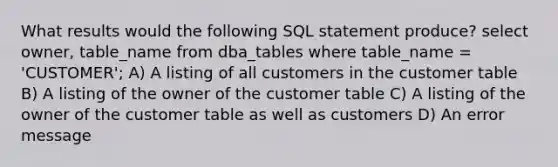 What results would the following SQL statement produce? select owner, table_name from dba_tables where table_name = 'CUSTOMER'; A) A listing of all customers in the customer table B) A listing of the owner of the customer table C) A listing of the owner of the customer table as well as customers D) An error message