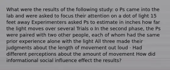 What were the results of the following study: o Ps came into the lab and were asked to focus their attention on a dot of light 15 feet away Experimenters asked Ps to estimate in inches how far the light moves over several Trials o In the second phase, the Ps were paired with two other people, each of whom had the same prior experience alone with the light All three made their judgments about the length of movement out loud · Had different perceptions about the amount of movement How did informational social influence effect the results?