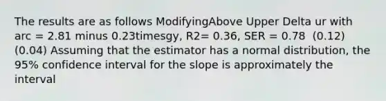 The results are as follows ModifyingAbove Upper Delta ur with arc ​= 2.81 minus 0.23timesgy​, R2​= ​0.36, SER​ = 0.78 ​ (0.12) ​ (0.04) Assuming that the estimator has a normal​ distribution, the​ 95% confidence interval for the slope is approximately the interval