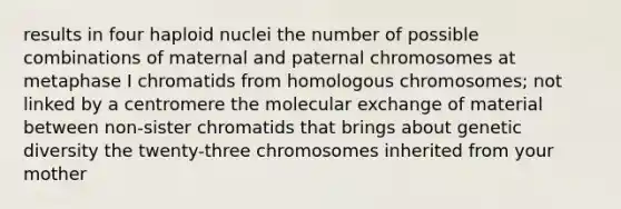 results in four haploid nuclei the number of possible combinations of maternal and paternal chromosomes at metaphase I chromatids from homologous chromosomes; not linked by a centromere the molecular exchange of material between non-sister chromatids that brings about genetic diversity the twenty-three chromosomes inherited from your mother