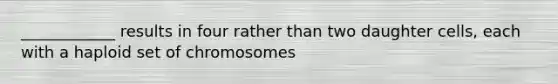 ____________ results in four rather than two daughter cells, each with a haploid set of chromosomes