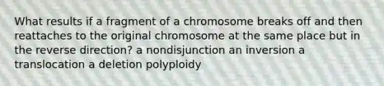 What results if a fragment of a chromosome breaks off and then reattaches to the original chromosome at the same place but in the reverse direction? a nondisjunction an inversion a translocation a deletion polyploidy