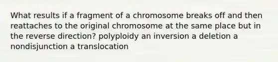 What results if a fragment of a chromosome breaks off and then reattaches to the original chromosome at the same place but in the reverse direction? polyploidy an inversion a deletion a nondisjunction a translocation