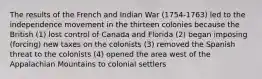 The results of the French and Indian War (1754-1763) led to the independence movement in the thirteen colonies because the British (1) lost control of Canada and Florida (2) began imposing (forcing) new taxes on the colonists (3) removed the Spanish threat to the colonists (4) opened the area west of the Appalachian Mountains to colonial settlers