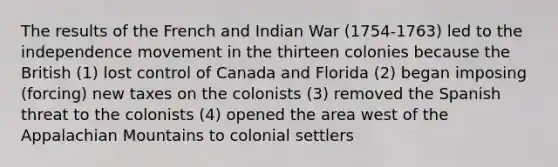 The results of the French and Indian War (1754-1763) led to the independence movement in the thirteen colonies because the British (1) lost control of Canada and Florida (2) began imposing (forcing) new taxes on the colonists (3) removed the Spanish threat to the colonists (4) opened the area west of the Appalachian Mountains to colonial settlers