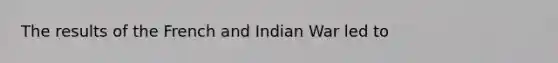 The results of the French and Indian War led to