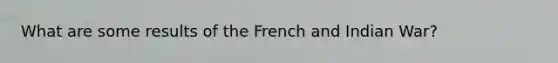 What are some results of the French and Indian War?