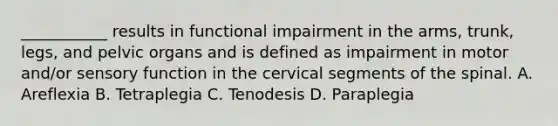 ___________ results in functional impairment in the arms, trunk, legs, and pelvic organs and is defined as impairment in motor and/or sensory function in the cervical segments of the spinal. A. Areflexia B. Tetraplegia C. Tenodesis D. Paraplegia