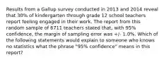 Results from a Gallup survey conducted in 2013 and 2014 reveal that 30% of kindergarten through grade 12 school teachers report feeling engaged in their work. The report from this random sample of 6711 teachers stated that, with 95% confidence, the margin of sampling error was +/- 1.0%. Which of the following statements would explain to someone who knows no statistics what the phrase "95% confidence" means in this report?