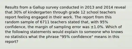 Results from a Gallup survey conducted in 2013 and 2014 reveal that 30% of kindergarten through grade 12 school teachers report feeling engaged in their work. The report from this random sample of 6711 teachers stated that, with 95% confidence, the margin of sampling error was ±1.0%. Which of the following statements would explain to someone who knows no statistics what the phrase "95% confidence" means in this report?