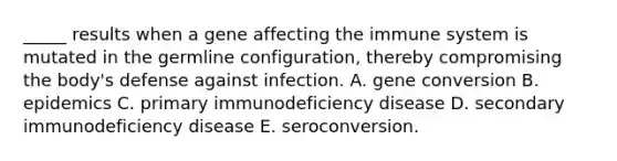 _____ results when a gene affecting the immune system is mutated in the germline configuration, thereby compromising the body's defense against infection. A. gene conversion B. epidemics C. primary immunodeficiency disease D. secondary immunodeficiency disease E. seroconversion.