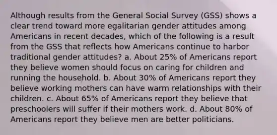 Although results from the General Social Survey (GSS) shows a clear trend toward more egalitarian gender attitudes among Americans in recent decades, which of the following is a result from the GSS that reflects how Americans continue to harbor traditional gender attitudes? a. About 25% of Americans report they believe women should focus on caring for children and running the household. b. About 30% of Americans report they believe working mothers can have warm relationships with their children. c. About 65% of Americans report they believe that preschoolers will suffer if their mothers work. d. About 80% of Americans report they believe men are better politicians.