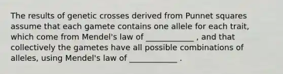 The results of genetic crosses derived from Punnet squares assume that each gamete contains one allele for each trait, which come from Mendel's law of ____________ , and that collectively the gametes have all possible combinations of alleles, using Mendel's law of ____________ .