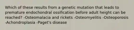 Which of these results from a genetic mutation that leads to premature endochondral ossification before adult height can be reached? -Osteomalacia and rickets -Osteomyelitis -Osteoporosis -Achondroplasia -Paget's disease