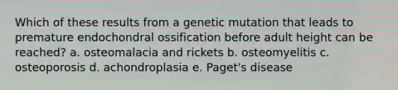 Which of these results from a genetic mutation that leads to premature endochondral ossification before adult height can be reached? a. osteomalacia and rickets b. osteomyelitis c. osteoporosis d. achondroplasia e. Paget's disease