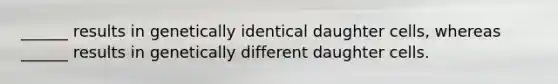 ______ results in genetically identical daughter cells, whereas ______ results in genetically different daughter cells.