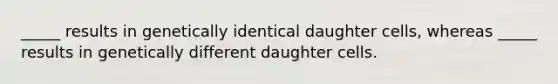 _____ results in genetically identical daughter cells, whereas _____ results in genetically different daughter cells.