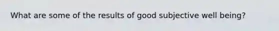 What are some of the results of good subjective well being?