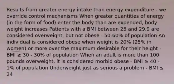 Results from greater energy intake than energy expenditure - we override control mechanisms When greater quantities of energy (in the form of food) enter the body than are expended, body weight increases Patients with a BMI between 25 and 29.9 are considered overweight, but not obese - 50-60% of population An individual is considered obese when weight is 20% (25% in women) or more over the maximum desirable for their height - BMI ≥ 30 - 30% of population When an adult is more than 100 pounds overweight, it is considered morbid obese - BMI ≥ 40 - 1% of population Underweight just as serious a problem - BMI ≤ 24