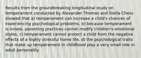 Results from the groundbreaking longitudinal study on temperament conducted by Alexander Thomas and Stella Chess showed that a) temperament can increase a child's chances of experiencing psychological problems. b) because temperament is innate, parenting practices cannot modify children's emotional styles. c) temperament cannot protect a child from the negative effects of a highly stressful home life. d) the psychological traits that make up temperament in childhood play a very small role in adult personality.