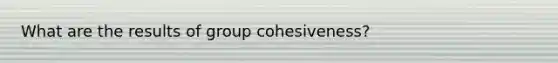 What are the results of group cohesiveness?