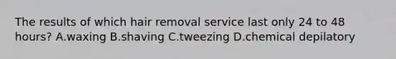 The results of which hair removal service last only 24 to 48 hours? A.waxing B.shaving C.tweezing D.chemical depilatory