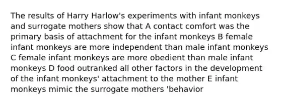 The results of Harry Harlow's experiments with infant monkeys and surrogate mothers show that A contact comfort was the primary basis of attachment for the infant monkeys B female infant monkeys are more independent than male infant monkeys C female infant monkeys are more obedient than male infant monkeys D food outranked all other factors in the development of the infant monkeys' attachment to the mother E infant monkeys mimic the surrogate mothers 'behavior