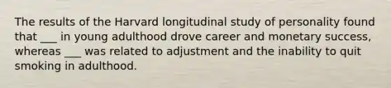 The results of the Harvard longitudinal study of personality found that ___ in young adulthood drove career and monetary success, whereas ___ was related to adjustment and the inability to quit smoking in adulthood.