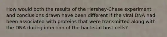 How would both the results of the Hershey-Chase experiment and conclusions drawn have been different if the viral DNA had been associated with proteins that were transmitted along with the DNA during infection of the bacterial host cells?