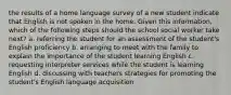 the results of a home language survey of a new student indicate that English is not spoken in the home. Given this information, which of the following steps should the school social worker take next? a. referring the student for an assessment of the student's English proficiency b. arranging to meet with the family to explain the importance of the student learning English c. requesting interpreter services while the student is learning English d. discussing with teachers strategies for promoting the student's English language acquisition