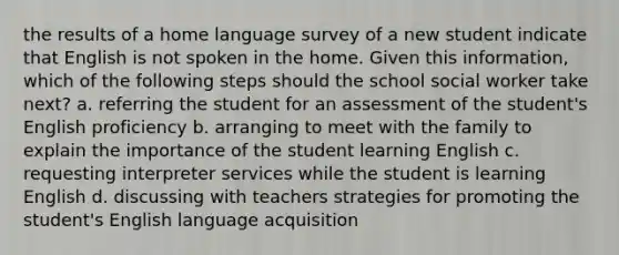 the results of a home language survey of a new student indicate that English is not spoken in the home. Given this information, which of the following steps should the school social worker take next? a. referring the student for an assessment of the student's English proficiency b. arranging to meet with the family to explain the importance of the student learning English c. requesting interpreter services while the student is learning English d. discussing with teachers strategies for promoting the student's English language acquisition