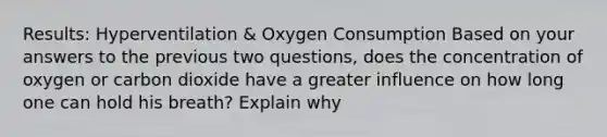 Results: Hyperventilation & Oxygen Consumption Based on your answers to the previous two questions, does the concentration of oxygen or carbon dioxide have a greater influence on how long one can hold his breath? Explain why