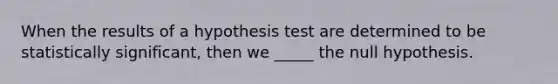 When the results of a hypothesis test are determined to be statistically significant, then we _____ the null hypothesis.