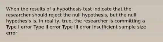 When the results of a hypothesis test indicate that the researcher should reject the null hypothesis, but the null hypothesis is, in reality, true, the researcher is committing a Type I error Type II error Type III error Insufficient sample size error