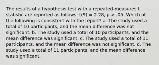 The results of a hypothesis test with a repeated-measures t statistic are reported as follows: t(9) = 2.28, p > .05. Which of the following is consistent with the report? a. The study used a total of 10 participants, and the mean difference was not significant. b. The study used a total of 10 participants, and the mean difference was significant. c. The study used a total of 11 participants, and the mean difference was not significant. d. The study used a total of 11 participants, and the mean difference was significant.