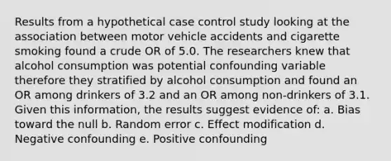 Results from a hypothetical case control study looking at the association between motor vehicle accidents and cigarette smoking found a crude OR of 5.0. The researchers knew that alcohol consumption was potential confounding variable therefore they stratified by alcohol consumption and found an OR among drinkers of 3.2 and an OR among non-drinkers of 3.1. Given this information, the results suggest evidence of: a. Bias toward the null b. Random error c. Effect modification d. Negative confounding e. Positive confounding