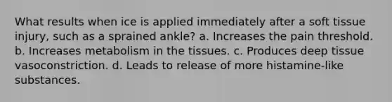 What results when ice is applied immediately after a soft tissue injury, such as a sprained ankle? a. Increases the pain threshold. b. Increases metabolism in the tissues. c. Produces deep tissue vasoconstriction. d. Leads to release of more histamine-like substances.