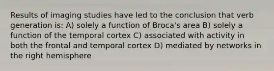 Results of imaging studies have led to the conclusion that verb generation is: A) solely a function of Broca's area B) solely a function of the temporal cortex C) associated with activity in both the frontal and temporal cortex D) mediated by networks in the right hemisphere