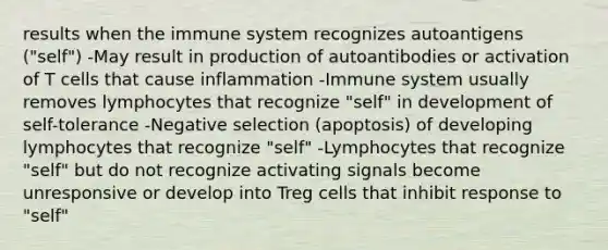 results when the immune system recognizes autoantigens ("self") -May result in production of autoantibodies or activation of T cells that cause inflammation -Immune system usually removes lymphocytes that recognize "self" in development of self-tolerance -Negative selection (apoptosis) of developing lymphocytes that recognize "self" -Lymphocytes that recognize "self" but do not recognize activating signals become unresponsive or develop into Treg cells that inhibit response to "self"