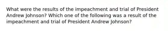 What were the results of the impeachment and trial of President Andrew Johnson? Which one of the following was a result of the impeachment and trial of President Andrew Johnson?