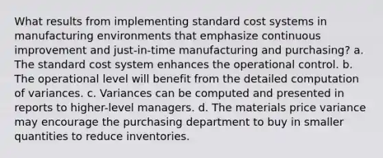 What results from implementing standard cost systems in manufacturing environments that emphasize continuous improvement and just-in-time manufacturing and purchasing? a. The standard cost system enhances the operational control. b. The operational level will benefit from the detailed computation of variances. c. Variances can be computed and presented in reports to higher-level managers. d. The materials price variance may encourage the purchasing department to buy in smaller quantities to reduce inventories.