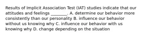 Results of Implicit Association Test (IAT) studies indicate that our attitudes and feelings ________. A. determine our behavior more consistently than our personality B. influence our behavior without us knowing why C. influence our behavior with us knowing why D. change depending on the situation